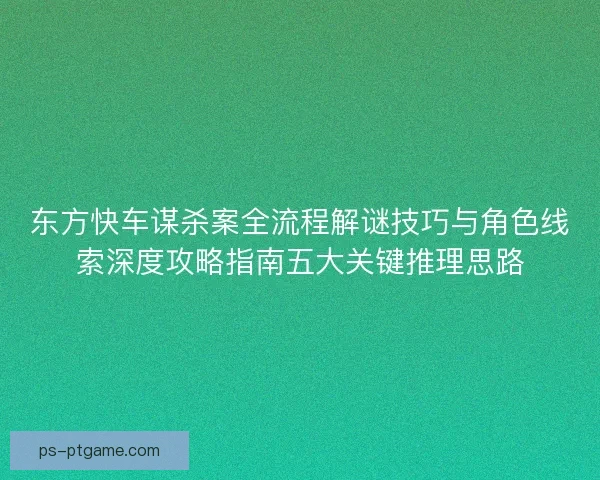 东方快车谋杀案全流程解谜技巧与角色线索深度攻略指南五大关键推理思路