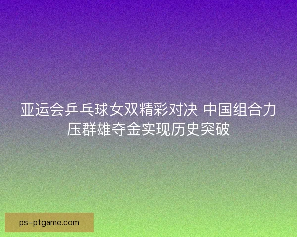 亚运会乒乓球女双精彩对决 中国组合力压群雄夺金实现历史突破
